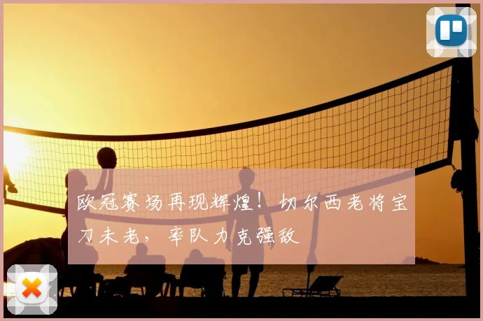 欧冠赛场再现辉煌！切尔西老将宝刀未老，率队力克强敌