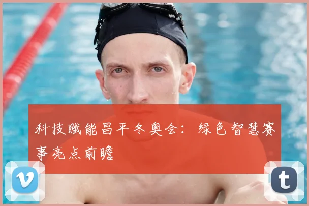 科技赋能昌平冬奥会：绿色智慧赛事亮点前瞻