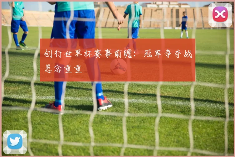创行世界杯赛事前瞻：冠军争夺战悬念重重