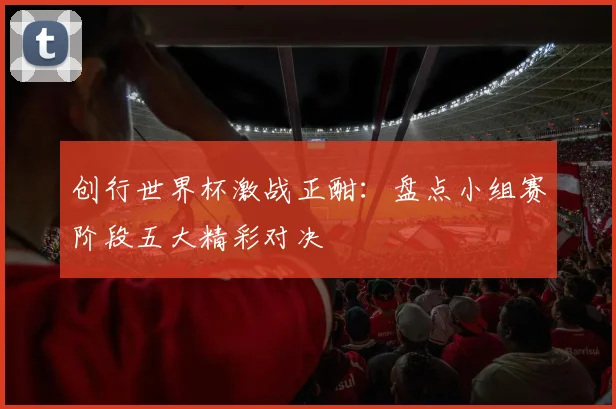 创行世界杯激战正酣：盘点小组赛阶段五大精彩对决